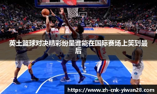 英土篮球对决精彩纷呈谁能在国际赛场上笑到最后